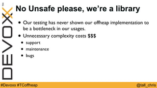 @tall_chris#Devoxx #TCoffheap
No Unsafe please, we’re a library
• Our testing has never shown our offheap implementation to
be a bottleneck in our usages.
• Unnecessary complexity costs $$$
• support
• maintenance
• bugs
 
