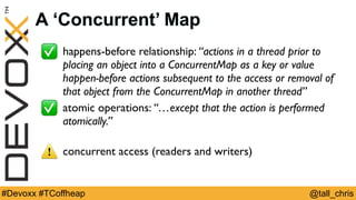 @tall_chris#Devoxx #TCoffheap
A ‘Concurrent’ Map
✅ happens-before relationship: “actions in a thread prior to
placing an object into a ConcurrentMap as a key or value
happen-before actions subsequent to the access or removal of
that object from the ConcurrentMap in another thread”
✅ atomic operations: “…except that the action is performed
atomically.”
⚠ concurrent access (readers and writers)
 