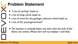 @tall_chris#Devoxx #TCoffheap
Problem Statement
• “a lot of caching” leads to
• a lot of heap, which leads to,
• a lot of work for the garbage collector, which leads to,
• a lot of GC pausing/overhead”
• The situation is markedly better now than when the bulk of this
library was written. (Please don’t tell my employer I said that)
 