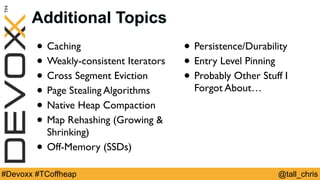 @tall_chris#Devoxx #TCoffheap
Additional Topics
• Caching
• Weakly-consistent Iterators
• Cross Segment Eviction
• Page Stealing Algorithms
• Native Heap Compaction
• Map Rehashing (Growing &
Shrinking)
• Off-Memory (SSDs)
• Persistence/Durability
• Entry Level Pinning
• Probably Other Stuff I
Forgot About…
 