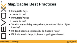 @tall_chris#Devoxx #TCoffheap
Map/Cache Best Practices
• Immutable Keys
• please do this!
• ImmutableValues
• please do this!
• So with immutability everywhere, who cares about object
identity?
• If I don’t need object identity, do I need a heap?
• If I don’t need a heap, do I need a garbage collector?
 