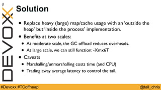 @tall_chris#Devoxx #TCoffheap
Solution
• Replace heavy (large) map/cache usage with an ‘outside the
heap’ but ‘inside the process’ implementation.
• Beneﬁts at two scales:
• At moderate scale, the GC ofﬂoad reduces overheads.
• At large scale, we can still function: -Xmx6T
• Caveats
• Marshalling/unmarshalling costs time (and CPU)
• Trading away average latency to control the tail.
 