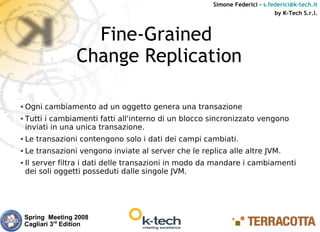 Simone Federici – s.federici@k-tech.it
                                                                              by K-Tech S.r.l.



                      Fine-Grained
                    Change Replication

●   Ogni cambiamento ad un oggetto genera una transazione
●   Tutti i cambiamenti fatti all'interno di un blocco sincronizzato vengono
    inviati in una unica transazione.
●   Le transazioni contengono solo i dati dei campi cambiati.
●   Le transazioni vengono inviate al server che le replica alle altre JVM.
●   Il server filtra i dati delle transazioni in modo da mandare i cambiamenti
    dei soli oggetti posseduti dalle singole JVM.




    Spring Meeting 2008
    Cagliari 3rd Edition
 