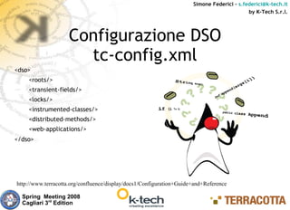 Simone Federici – s.federici@k-tech.it
                                                                                            by K-Tech S.r.l.




                    Configurazione DSO
                      tc-config.xml
<dso>
    <roots/>
    <transient-fields/>
    <locks/>
    <instrumented-classes/>
    <distributed-methods/>
    <web-applications/>
</dso>




http://www.terracotta.org/confluence/display/docs1/Configuration+Guide+and+Reference

  Spring Meeting 2008
  Cagliari 3rd Edition
 