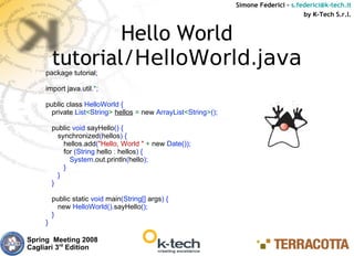 Simone Federici – s.federici@k-tech.it
                                                                                      by K-Tech S.r.l.


                 Hello World
         tutorial/HelloWorld.java
     package tutorial;

     import java.util.*;

     public class HelloWorld {
       private List<String> hellos = new ArrayList<String>();

         public void sayHello() {
           synchronized(hellos) {
             hellos.add("Hello, World " + new Date());
             for (String hello : hellos) {
               System.out.println(hello);
             }
           }
         }

         public static void main(String[] args) {
           new HelloWorld().sayHello();
         }
     }

Spring Meeting 2008
Cagliari 3rd Edition
 