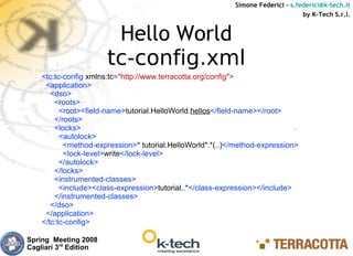Simone Federici – s.federici@k-tech.it
                                                                                 by K-Tech S.r.l.


                        Hello World
                       tc-config.xml
    <tc:tc-config xmlns:tc="http://www.terracotta.org/config">
     <application>
       <dso>
        <roots>
          <root><field-name>tutorial.HelloWorld.hellos</field-name></root>
        </roots>
        <locks>
          <autolock>
           <method-expression>* tutorial.HelloWorld*.*(..)</method-expression>
           <lock-level>write</lock-level>
          </autolock>
        </locks>
        <instrumented-classes>
          <include><class-expression>tutorial..*</class-expression></include>
        </instrumented-classes>
       </dso>
     </application>
    </tc:tc-config>

Spring Meeting 2008
Cagliari 3rd Edition
 