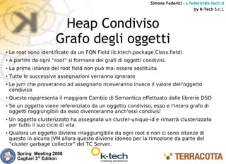 Simone Federici – s.federici@k-tech.it
                                                                                      by K-Tech S.r.l.



                         Heap Condiviso
                        Grafo degli oggetti
●   Le root sono identificate da un FQN Field (it.ktech.package.Class.field)
●   A partire da ogni “root” si formano dei grafi di oggetti condivisi.
●   La prima istanza del root field non può mai essere sostituita
●   Tutte le successive assegnazioni verranno ignorate
●   Le jvm che proveranno ad assegnarlo riceveranno invece il valore dell'oggetto
    condiviso
●   Questo rappresenta il maggiore Cambio di Semantica effettuato dalle librerie DSO
●   Se un oggetto viene referenziato da un oggetto condiviso, esso e l'intero grafo di
    oggetti raggiungibili da esso diventeranno anch'essi condivisi
●   Un oggetto clusterizzato ha assegnato un cluster-unique-id e rimarrà clusterizzato
    per tutto il suo ciclo di vita.
●   Qualora un oggetto diviene irraggiungibile da ogni root e non ci sono istanze di
    questo in alcuna JVM allora questo diviene idoneo per la rimozione da parte del
    “cluster garbage collector” del TC Server.
       Spring Meeting 2008
       Cagliari 3rd Edition
 