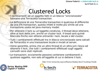 Simone Federici – s.federici@k-tech.it
                                                                                   by K-Tech S.r.l.



                       Clustered Locks
 ●   I cambiamenti ad un oggetto fatti in un blocco “sincronizzato”
     formano una Terracotta transaction.
 ●   La definizione di una Terracotta transaction è qualcosa di differente
     da una JTA transaction, questa infatti è molto più simile ad una
     transazione usata nel Java memory model.
 ●   Per ottenere il lock su un'oggetto condiviso, il thread deve ottenere,
     oltre al lock della jvm, anche un cluster lock. Il tread sarà quindi
     bloccato finche non ottiene entrambi i lock, locale e del cluster.
 ●   Tutti i cambiamenti effettuati tra in blocco sincronizzato sono salvati
     da Terracotta in una transazione locale e inviati al server.
 ●   Viene garantito, prima che un altro thread di un altra jvm riesca ad
     ottenere il lock, che tutti i cambiamenti effettuati sugli oggetti
     coinvolti sono stati replicati.
 ●   Le transazioni, ovviamente possono contenere cambiamenti a
     qualsiasi oggetto, non solo all'oggetto di cui si detiene il lock.
                                  http://www.terracotta.org/confluence/display/docs1/Locking+Guide

Spring Meeting 2008
Cagliari 3rd Edition
 