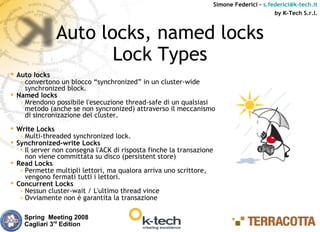 Simone Federici – s.federici@k-tech.it
                                                                                            by K-Tech S.r.l.



               Auto locks, named locks
                      Lock Types
 Auto locks
   » convertono un blocco “synchronized” in un cluster-wide
     synchronized block.
 Named locks
   » Mrendono possibile l'esecuzione thread-safe di un qualsiasi
     metodo (anche se non syncronized) attraverso il meccanismo
     di sincronizazione del cluster.
 Write Locks
   » Multi-threaded synchronized lock.
 Synchronized-write Locks
    Il server non consegna l'ACK di risposta finche la transazione
     non viene committata su disco (persistent store)
 Read Locks
   » Permette multipli lettori, ma qualora arriva uno scrittore,
     vengono fermati tutti i lettori.
 Concurrent Locks
   » Nessun cluster-wait / L'ultimo thread vince
   » Ovviamente non è garantita la transazione


    Spring Meeting 2008
    Cagliari 3rd Edition
 