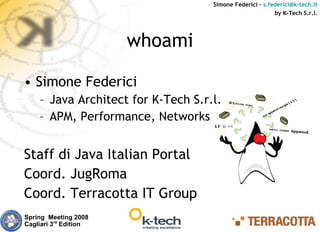 Simone Federici – s.federici@k-tech.it
                                                          by K-Tech S.r.l.




                       whoami

• Simone Federici
    – Java Architect for K-Tech S.r.l.
    – APM, Performance, Networks


Staff di Java Italian Portal
Coord. JugRoma
Coord. Terracotta IT Group
Spring Meeting 2008
Cagliari 3rd Edition
 