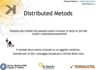 Simone Federici – s.federici@k-tech.it
                                                                       by K-Tech S.r.l.




                 Distributed Metods

  Esistono dei metodi che possono essere invocati in tutte le jvm del
                    cluster contemporaneamente?




         il metodo deve essere invocato su un oggetto condiviso.
     Comodo per le GUI, messaggio broadcast o refresh della view.



Spring Meeting 2008
Cagliari 3rd Edition
 