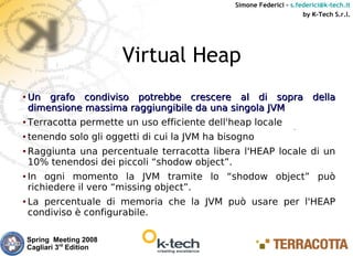 Simone Federici – s.federici@k-tech.it
                                                                      by K-Tech S.r.l.




                           Virtual Heap
● Un grafo condiviso potrebbe crescere al di sopra della
  dimensione massima raggiungibile da una singola JVM
● Terracotta permette un uso efficiente dell'heap locale


●   tenendo solo gli oggetti di cui la JVM ha bisogno
●   Raggiunta una percentuale terracotta libera l'HEAP locale di un
    10% tenendosi dei piccoli “shodow object”.
●   In ogni momento la JVM tramite lo “shodow object” può
    richiedere il vero “missing object”.
●   La percentuale di memoria che la JVM può usare per l'HEAP
    condiviso è configurabile.

    Spring Meeting 2008
    Cagliari 3rd Edition
 