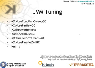 Simone Federici – s.federici@k-tech.it
                                                                            by K-Tech S.r.l.




                       JVM Tuning
•   -XX:+UseConcMarkSweepGC
•   -XX:+UseParNewGC
•   -XX:SurvivorRatio=8
•   -XX:+UseParallelGC
•   -XX:ParallelGCThreads=20
•   -XX:+UseParallelOldGC
•   -Xmn1g


                         http://www.terracotta.org/confluence/display/docs1/Tuning+Guide
                         http://java.sun.com/performance/reference/whitepapers/tuning.html
                                    http://java.sun.com/docs/hotspot/gc5.0/gc_tuning_5.html

Spring Meeting 2008
Cagliari 3rd Edition
 