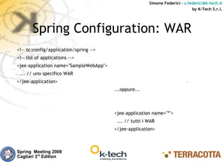 Simone Federici – s.federici@k-tech.it
                                                                              by K-Tech S.r.l.




       Spring Configuration: WAR
<!-- tc:config/application/spring -->
<!-- list of applications -->
<jee-application name="SampleWebApp">
 ... // uno specifico WAR
</jee-application>
                                        ...oppure...



                                        <jee-application name="*">
                                         ... // tutti i WAR
                                        </jee-application>



Spring Meeting 2008
Cagliari 3rd Edition
 