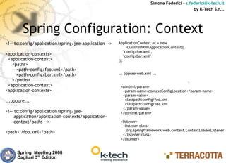Simone Federici – s.federici@k-tech.it
                                                                                                by K-Tech S.r.l.




        Spring Configuration: Context
<!-- tc:config/application/spring/jee-application -->   ApplicationContext ac = new
                                                              ClassPathXmlApplicationContext({
                                                            "config/foo.xml",
<application-contexts>                                      "config/bar.xml"
 <application-context>                                  });
   <paths>
     <path>config/foo.xml</path>
     <path>config/bar.xml</path>                        ... oppure web.xml ...
   </paths>
 <application-context>                                   <context-param>
<application-contexts>                                    <param-name>contextConfigLocation</param-name>
                                                          <param-value>
...oppure...                                               classpath:config/foo.xml
                                                           classpath:config/bar.xml
                                                          </param-value>
<!-- tc:config/application/spring/jee-                   </context-param>
     application/application-contexts/application-
     context/paths -->                                   <listener>
                                                          <listener-class>
                                                             org.springframework.web.context.ContextLoaderListener
<path>*/foo.xml</path>
                                                          </listener-class>
                                                         </listener>


     Spring Meeting 2008
     Cagliari 3rd Edition
 