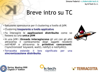 Simone Federici – s.federici@k-tech.it
                                                                                  by K-Tech S.r.l.




                         Breve intro su TC
●   Soluzione opensource per il clustering a livello di JVM.
●   Clustering trasparente a livello applicativo
●   Fa interagire le applicazioni distribuite come se
    fossero su una unica JVM
●   In una JVM i threads interagiscono gli uni con gli altri
    attraverso il cambiamento degli oggetti residenti
    nell'HEAP e attraverso le primitive concorrenti.
    (‘synchronized’ keyword, wait(), notify() e notifyAll()).
●   Terracotta estende il loro          significato   per      una
    sincronizzazione distribuita.




      Spring Meeting 2008
      Cagliari 3rd Edition
 