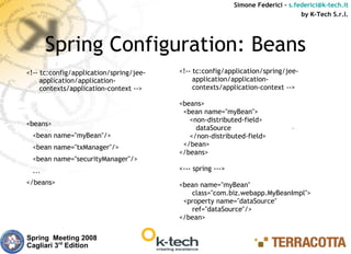 Simone Federici – s.federici@k-tech.it
                                                                                  by K-Tech S.r.l.




        Spring Configuration: Beans
<!-- tc:config/application/spring/jee-   <!-- tc:config/application/spring/jee-
     application/application-                 application/application-
     contexts/application-context -->         contexts/application-context -->

                                         <beans>
                                          <bean name="myBean">
                                            <non-distributed-field>
<beans>
                                              dataSource
  <bean name="myBean"/>                     </non-distributed-field>
  <bean name="txManager"/>                </bean>
                                         </beans>
  <bean name="securityManager"/>
  ...                                    <--- spring --->
</beans>                                 <bean name="myBean"
                                            class="com.biz.webapp.MyBeanImpl">
                                          <property name="dataSource"
                                            ref="dataSource"/>
                                         </bean>

Spring Meeting 2008
Cagliari 3rd Edition
 