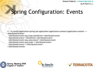 Simone Federici – s.federici@k-tech.it
                                                                                       by K-Tech S.r.l.




    Spring Configuration: Events


<!-- tc:config/application/spring/jee-application/application-contexts/application-context -->
<distributed-events>
 <distributed-event>org.comp.SomeEvent</distributed-event>
 <distributed-event>*.SomeEvent</distributed-event>
 <distributed-event>org.comp.Some*</distributed-event>
 <distributed-event>org.comp.*</distributed-event>
 <distributed-event>*</distributed-event>
</distributed-events>




Spring Meeting 2008
Cagliari 3rd Edition
 