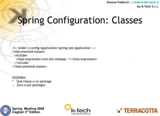 Simone Federici – s.federici@k-tech.it
                                                                                   by K-Tech S.r.l.




   Spring Configuration: Classes

<!-- Under c:config/application/spring/jee-application -->
<instrumented-classes>
 <include>
   <class-expression>com.biz.webapp..*</class-expression>
 </include>
</instrumented-classes>


LEGENDA:
* Una classe o un package
.. Zero o più packages




Spring Meeting 2008
Cagliari 3rd Edition
 