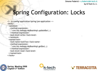 Simone Federici – s.federici@k-tech.it
                                                                              by K-Tech S.r.l.




      Spring Configuration: Locks
<!-- tc:config/application/spring/jee-application -->
<locks>
 <autolock>
   <method-expression>
     * com.biz.webapp.MyBeanImpl.updateBar(..)
   </method-expression>
   <lock-level>write</lock-level>
 </autolock>
 <named-lock>
   <lock-name>lockTwo</lock-name>
   <method-expression>
     * com.biz.webapp.MyBeanImpl.getBar(..)
   </method-expression>
   <lock-level>read</lock-level>
 </named-lock>
</locks>




Spring Meeting 2008
Cagliari 3rd Edition
 