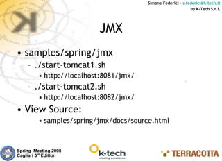 Simone Federici – s.federici@k-tech.it
                                                              by K-Tech S.r.l.




                          JMX
• samples/spring/jmx
    – ./start-tomcat1.sh
         • http://localhost:8081/jmx/
    – ./start-tomcat2.sh
         • http://localhost:8082/jmx/
• View Source:
         • samples/spring/jmx/docs/source.html



Spring Meeting 2008
Cagliari 3rd Edition
 