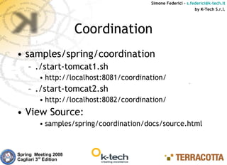 Simone Federici – s.federici@k-tech.it
                                                               by K-Tech S.r.l.




                       Coordination
• samples/spring/coordination
    – ./start-tomcat1.sh
         • http://localhost:8081/coordination/
    – ./start-tomcat2.sh
         • http://localhost:8082/coordination/
• View Source:
         • samples/spring/coordination/docs/source.html



Spring Meeting 2008
Cagliari 3rd Edition
 