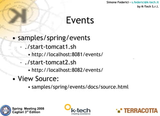 Simone Federici – s.federici@k-tech.it
                                                                 by K-Tech S.r.l.




                        Events
• samples/spring/events
    – ./start-tomcat1.sh
         • http://localhost:8081/events/
    – ./start-tomcat2.sh
         • http://localhost:8082/events/
• View Source:
         • samples/spring/events/docs/source.html



Spring Meeting 2008
Cagliari 3rd Edition
 