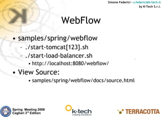 Simone Federici – s.federici@k-tech.it
                                                              by K-Tech S.r.l.




                       WebFlow
• samples/spring/webflow
    – ./start-tomcat[123].sh
    – ./start-load-balancer.sh
         • http://localhost:8080/webflow/
• View Source:
         • samples/spring/webflow/docs/source.html




Spring Meeting 2008
Cagliari 3rd Edition
 