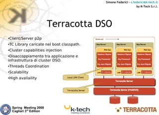 Simone Federici – s.federici@k-tech.it
                                                                by K-Tech S.r.l.




                           Terracotta DSO
Client/Server p2p
●



TC Library caricate nel boot classpath.
●



Cluster capabilities injection
●


●Disaccoppiamento tra applicazione e
infrastruttura di cluster DSO.
Threads Coordination
●



Scalability
●



High availaility
●




    Spring Meeting 2008
    Cagliari 3rd Edition
 