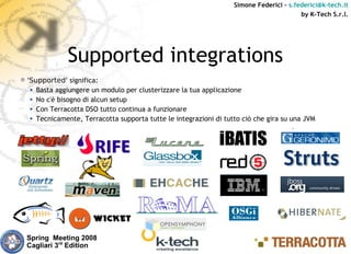 Simone Federici – s.federici@k-tech.it
                                                                                        by K-Tech S.r.l.




              Supported integrations
'Supported' significa:
  • Basta aggiungere un modulo per clusterizzare la tua applicazione
  • No c'è bisogno di alcun setup
  • Con Terracotta DSO tutto continua a funzionare
  • Tecnicamente, Terracotta supporta tutte le integrazioni di tutto ciò che gira su una JVM




  Spring Meeting 2008
  Cagliari 3rd Edition
 