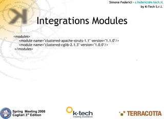 Simone Federici – s.federici@k-tech.it
                                                                               by K-Tech S.r.l.




              Integrations Modules
<modules>
   <module name="clustered-apache-struts-1.1" version="1.1.0"/>
   <module name="clustered-cglib-2.1.3" version="1.0.0"/>
 </modules>




Spring Meeting 2008
Cagliari 3rd Edition
 