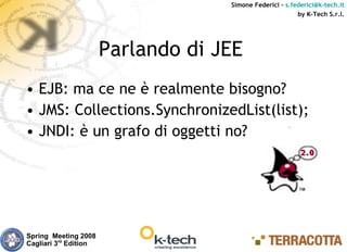 Simone Federici – s.federici@k-tech.it
                                                          by K-Tech S.r.l.




                       Parlando di JEE
• EJB: ma ce ne è realmente bisogno?
• JMS: Collections.SynchronizedList(list);
• JNDI: è un grafo di oggetti no?




Spring Meeting 2008
Cagliari 3rd Edition
 