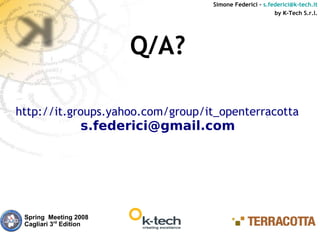 Simone Federici – s.federici@k-tech.it
                                                         by K-Tech S.r.l.




                        Q/A?

http://it.groups.yahoo.com/group/it_openterracotta/
                  s.federici@gmail.com




 Spring Meeting 2008
 Cagliari 3rd Edition
 