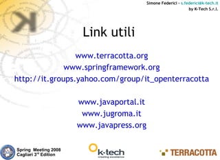 Simone Federici – s.federici@k-tech.it
                                                                 by K-Tech S.r.l.




                        Link utili
                 www.terracotta.org
              www.springframework.org
http://it.groups.yahoo.com/group/it_openterracotta

                       www.javaportal.it
                        www.jugroma.it
                       www.javapress.org

Spring Meeting 2008
Cagliari 3rd Edition
 