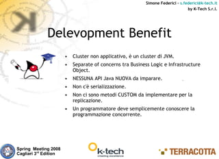 Simone Federici – s.federici@k-tech.it
                                                                                 by K-Tech S.r.l.




              Delevopment Benefit
                       •   Cluster non applicativo, è un cluster di JVM.
                       •   Separate of concerns tra Business Logic e Infrastructure
                           Object.
                       •   NESSUNA API Java NUOVA da imparare.
                       •   Non c'è serializzazione.
                       •   Non ci sono metodi CUSTOM da implementare per la
                           replicazione.
                       •   Un programmatore deve semplicemente conoscere la
                           programmazione concorrente.




Spring Meeting 2008
Cagliari 3rd Edition
 