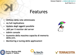 Simone Federici – s.federici@k-tech.it
                                                                    by K-Tech S.r.l.




                           Features
• Utilizzo della rete ottimizzato
• no full replications
• Update degli oggetti possibile
• JMX per il monitor del server
• Admin console
• Aumento della massima capacita di memoria
  della jvm.
• Monitoring e tuning delle applicazioni




  Spring Meeting 2008
  Cagliari 3rd Edition
 