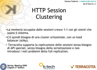 Simone Federici – s.federici@k-tech.it
                                                                   by K-Tech S.r.l.



                           HTTP Session
                            Clustering
● La memoria occupata dalle sessioni cresce 1:1 con gli utenti che
  usano il sistema.
● C'è quindi bisogno di una cluster orizzontale, con un load


  balancer (stiky).
● Terracotta supporta la replicazione delle sessioni senza bisogno


  di API speciali, senza bisogno della serializazione e non
  introduce i noti problemi della full replication.



    Spring Meeting 2008
    Cagliari 3rd Edition
 