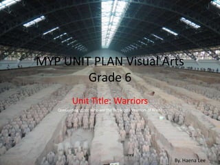 MYP UNIT PLAN Visual Arts Grade 6  Unit Title: Warriors QueGuiding stion: Who are the Terracotta Warriors of Xi’an? By. Haena Lee 