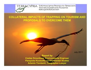 COLLATERAL IMPACTS OF TRAPPING ON TOURISM AND
        PROPOSALS TO OVERCOME THEM




                                                      July 2011
                        Report by
         Costas Orountiotis, Environmental Engineer
         Panayiota Koutsofta, Environmental Studies
           Artemis Yiordamli, Geographer-Lawyer
 