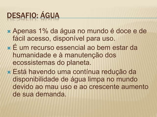 DESAFIO: ÁGUA
 Apenas 1% da água no mundo é doce e de
fácil acesso, disponível para uso.
 É um recurso essencial ao bem estar da
humanidade e à manutenção dos
ecossistemas do planeta.
 Está havendo uma contínua redução da
disponibilidade de água limpa no mundo
devido ao mau uso e ao crescente aumento
de sua demanda.
 