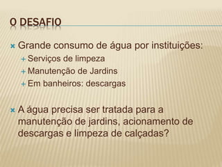 O DESAFIO
 Grande consumo de água por instituições:
 Serviços de limpeza
 Manutenção de Jardins
 Em banheiros: descargas
 A água precisa ser tratada para a
manutenção de jardins, acionamento de
descargas e limpeza de calçadas?
 