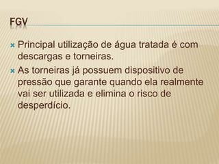 FGV
 Principal utilização de água tratada é com
descargas e torneiras.
 As torneiras já possuem dispositivo de
pressão que garante quando ela realmente
vai ser utilizada e elimina o risco de
desperdício.
 