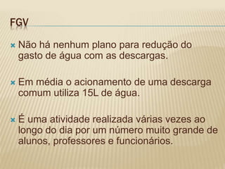 FGV
 Não há nenhum plano para redução do
gasto de água com as descargas.
 Em média o acionamento de uma descarga
comum utiliza 15L de água.
 É uma atividade realizada várias vezes ao
longo do dia por um número muito grande de
alunos, professores e funcionários.
 