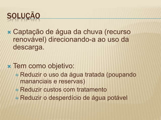 SOLUÇÃO
 Captação de água da chuva (recurso
renovável) direcionando-a ao uso da
descarga.
 Tem como objetivo:
 Reduzir o uso da água tratada (poupando
mananciais e reservas)
 Reduzir custos com tratamento
 Reduzir o desperdício de água potável
 