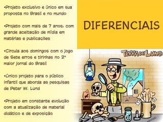 Diferenciais
• Projeto exclusivo e único em sua proposta no
Brasil e no mundo
• Projeto com mais de 7 anos, com grande
aceitação de mídia em matérias e publicações
• Circula aos domingos com o jogo de Sete erros e
tirinhas no 2º maior jornal do Brasil
• Único projeto para o público infantil que aborda
as pesquisas de Peter W. Lund
• Projeto em constante evolução com a atualização
de material didático e de exposição
 