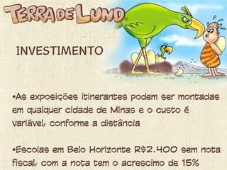 INVESTIMENTO
• As exposições itinerantes podem ser
montadas em qualquer cidade de Minas e o
custo é variável, conforme a distância
• Escolas em Belo Horizonte ............ R$
 