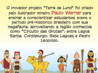 O inovador projeto “Terra de Lund” foi criado
pelo ilustrador mineiro Paulo Werner para
ensinar e conscientizar estudantes sobre o
período pré-histórico brasileiro com sua
megafauna, aproveitando a região conhecida
como “Circuito das Grutas”, entre Lagoa Santa,
Cordisburgo, Sete Lagoas e Pedro Leopoldo.
 