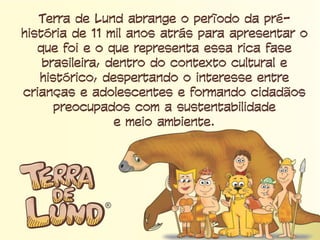 Terra de Lund abrange o período da pré-história
de 11 mil anos atrás para apresentar o que foi e
o que representa essa rica fase brasileira, dentro
do contexto cultural e histórico, despertando o
interesse entre crianças e adolescentes e
formando cidadãos preocupados com a
sustentabilidade e meio ambiente.
 