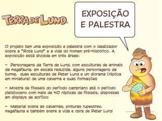 Exposição e Palestra
O projeto tem uma exposição e palestra com o idealizador
sobre a “Rota Lund” e a vida do homem pré-histórico. A
exposição está dividida em três áreas:
- Personagens da Terra de Lund, com esculturas de animais da
megafauna, em escala reduzida, alguns personagens da
turma, duas esculturas de Peter Lund e um diorama (réplica
em miniatura) de uma caverna e suas formações
- Mostra de fósseis do período cambriano até o período
pleistoceno com mais de 40 réplicas de fósseis, dispostas
em displays de acrílico
- Material sobre as cavernas, pinturas rupestres, megafauna e
também sobre a vida e obra de Peter Lund
 