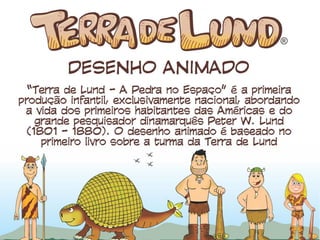 DESENHO ANIMADO
“Terra de Lund - A Pedra no Espaço” é a primeira
produção infantil, exclusivamente nacional,
abordando a vida dos primeiros habitantes das
Américas e do grande pesquisador dinamarquês
Peter W. Lund (1801 - 1880). O desenho
animado é baseado no primeiro livro sobre a
turma da Terra de Lund
 